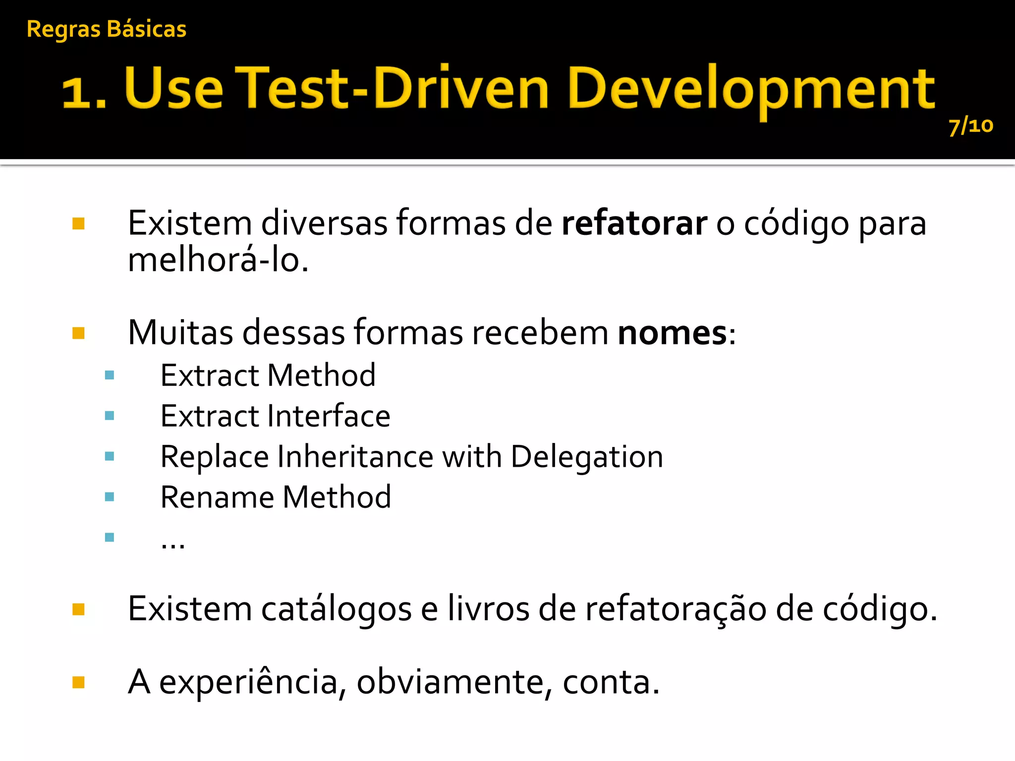 Regras Básicas


                                                                  7/10



          Existem diversas formas de refatorar o código para
           melhorá-lo.
          Muitas dessas formas recebem nomes:
            Extract Method
            Extract Interface
            Replace Inheritance with Delegation
            Rename Method
            ...

          Existem catálogos e livros de refatoração de código.
          A experiência, obviamente, conta.
 