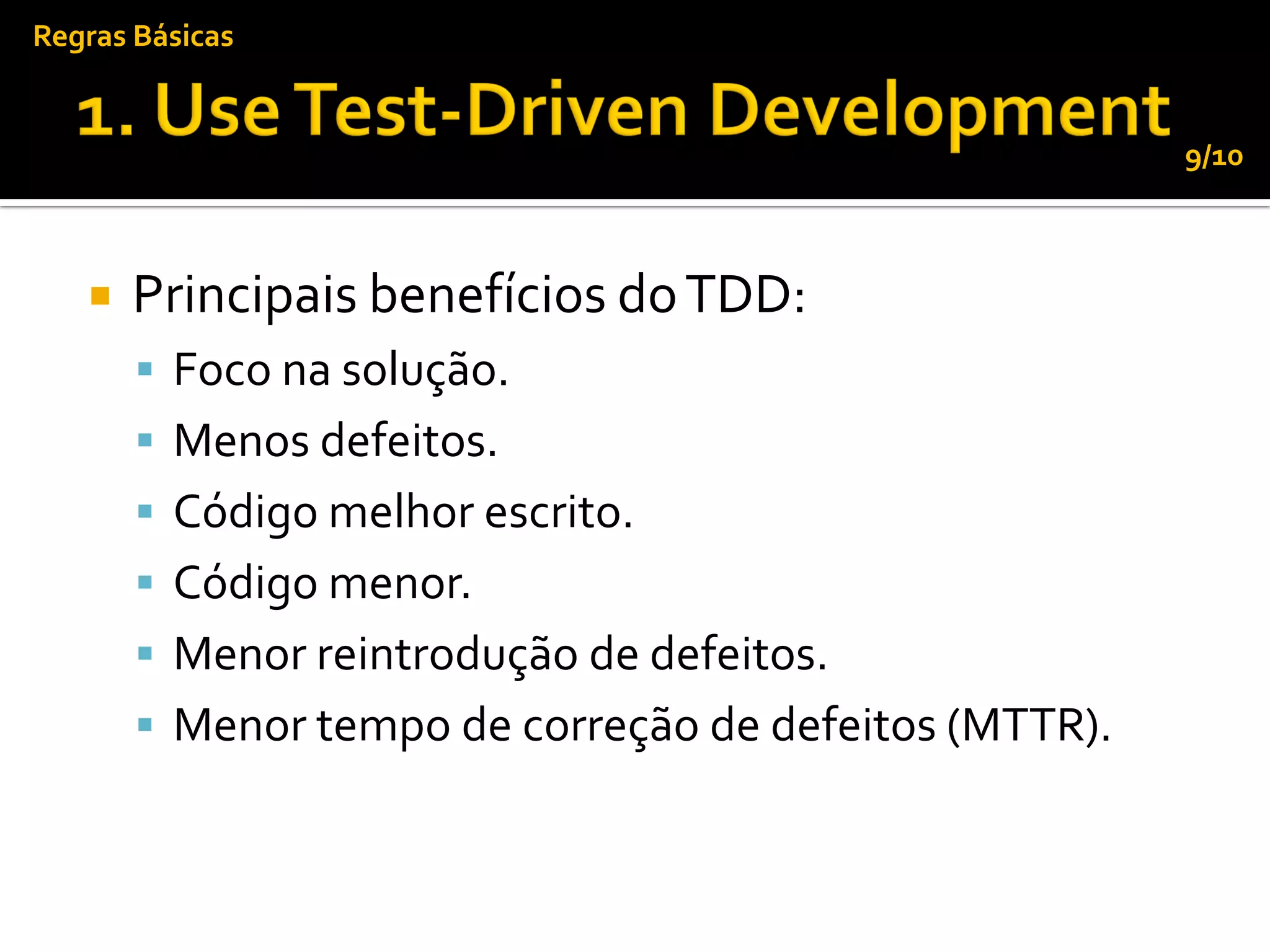 Regras Básicas


                                                       9/10



      Principais benefícios do TDD:
        Foco na solução.
        Menos defeitos.
        Código melhor escrito.
        Código menor.
        Menor reintrodução de defeitos.
        Menor tempo de correção de defeitos (MTTR).
 
