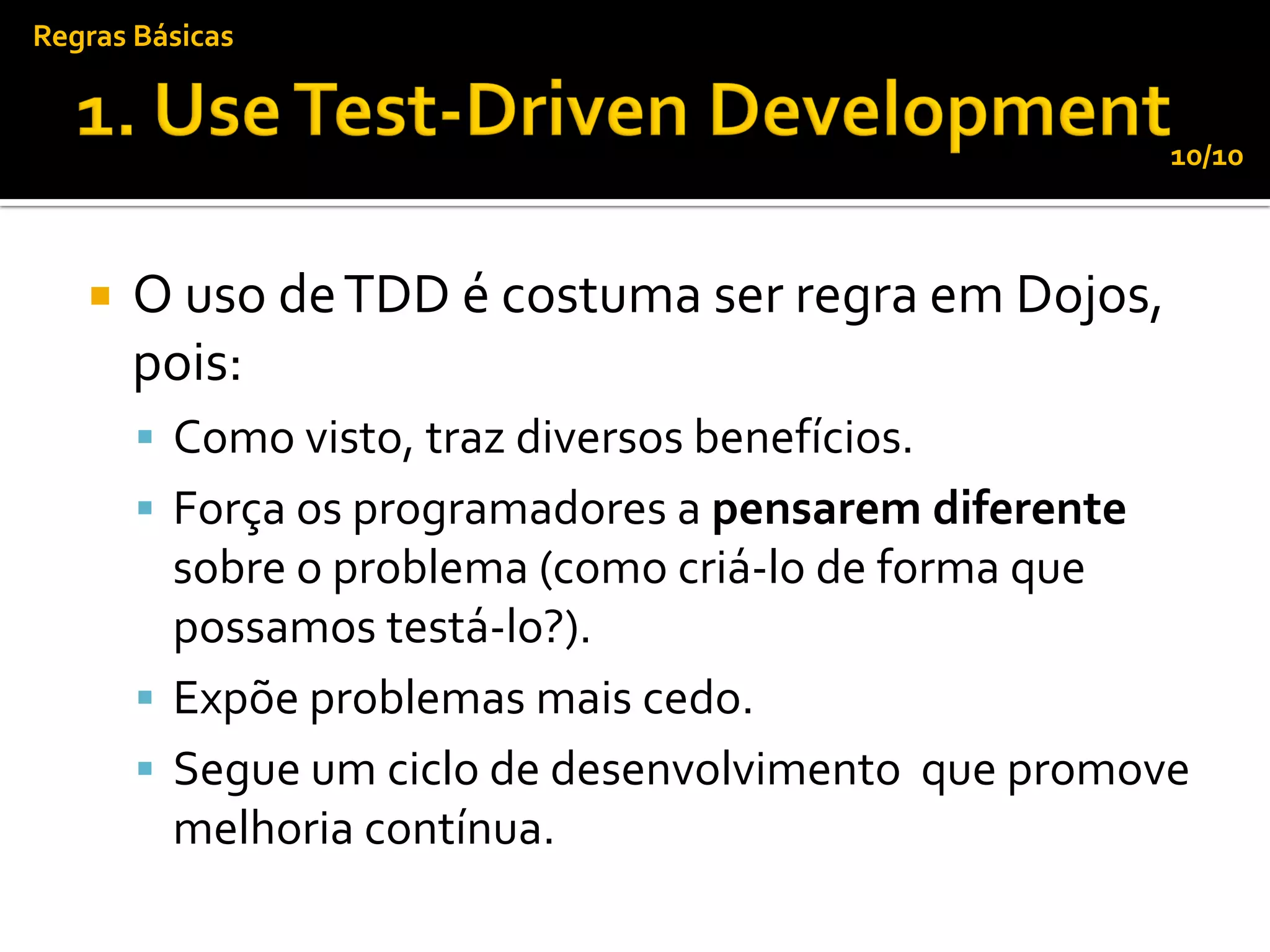 Regras Básicas


                                                       10/10



      O uso de TDD é costuma ser regra em Dojos,
       pois:
        Como visto, traz diversos benefícios.
        Força os programadores a pensarem diferente
         sobre o problema (como criá-lo de forma que
         possamos testá-lo?).
        Expõe problemas mais cedo.
        Segue um ciclo de desenvolvimento que promove
         melhoria contínua.
 