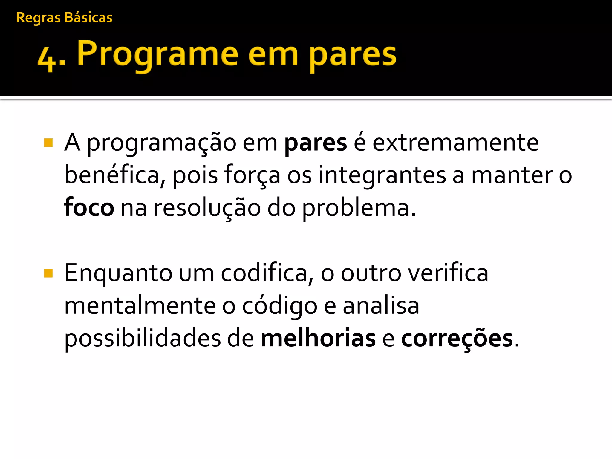 Regras Básicas




      A programação em pares é extremamente
       benéfica, pois força os integrantes a manter o
       foco na resolução do problema.

      Enquanto um codifica, o outro verifica
       mentalmente o código e analisa
       possibilidades de melhorias e correções.
 