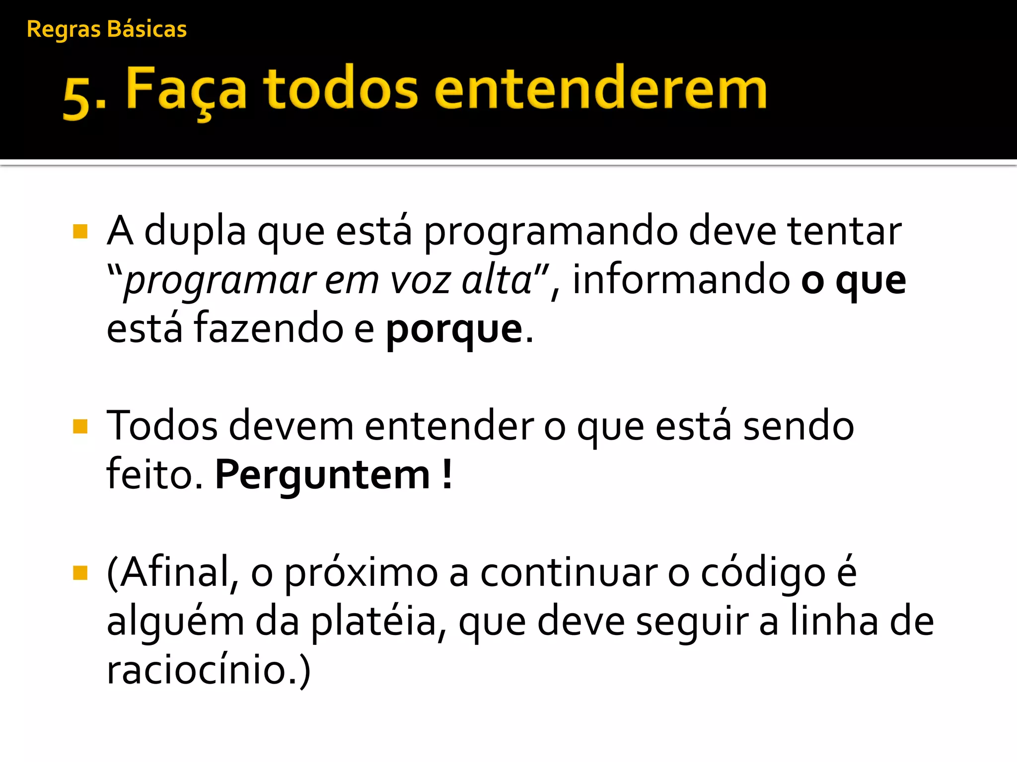 Regras Básicas




      A dupla que está programando deve tentar
       “programar em voz alta”, informando o que
       está fazendo e porque.

      Todos devem entender o que está sendo
       feito. Perguntem !

      (Afinal, o próximo a continuar o código é
       alguém da platéia, que deve seguir a linha de
       raciocínio.)
 