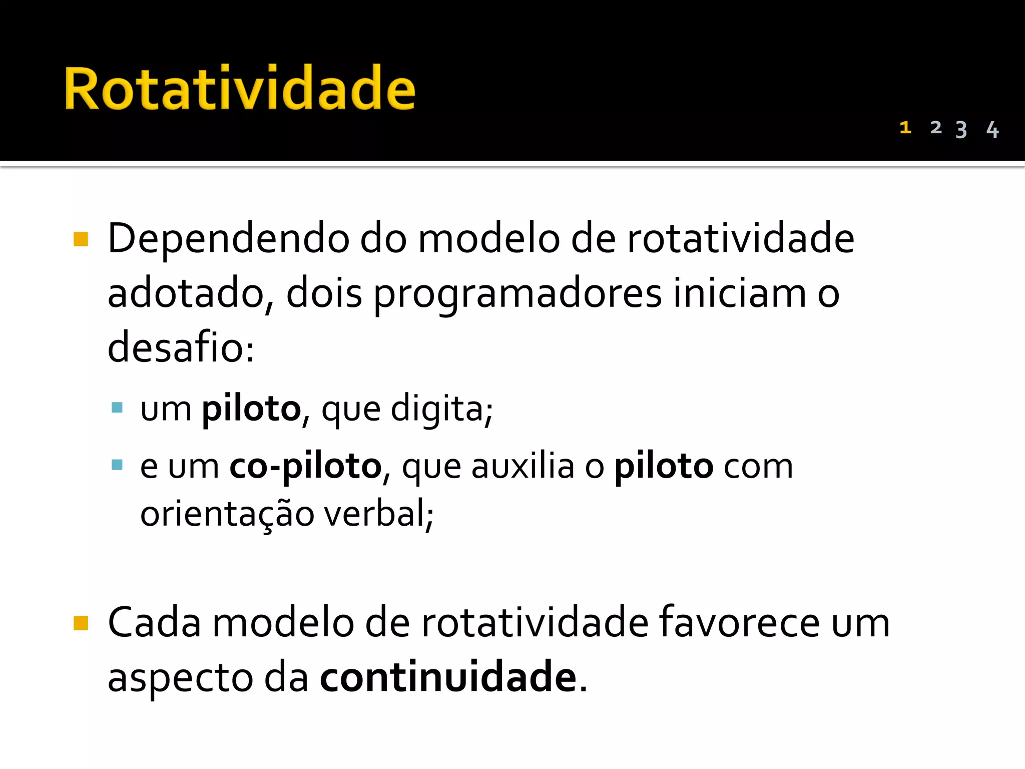1 2 3 4



   Dependendo do modelo de rotatividade
    adotado, dois programadores iniciam o
    desafio:
     um piloto, que digita;
     e um co-piloto, que auxilia o piloto com
     orientação verbal;

   Cada modelo de rotatividade favorece um
    aspecto da continuidade.
 