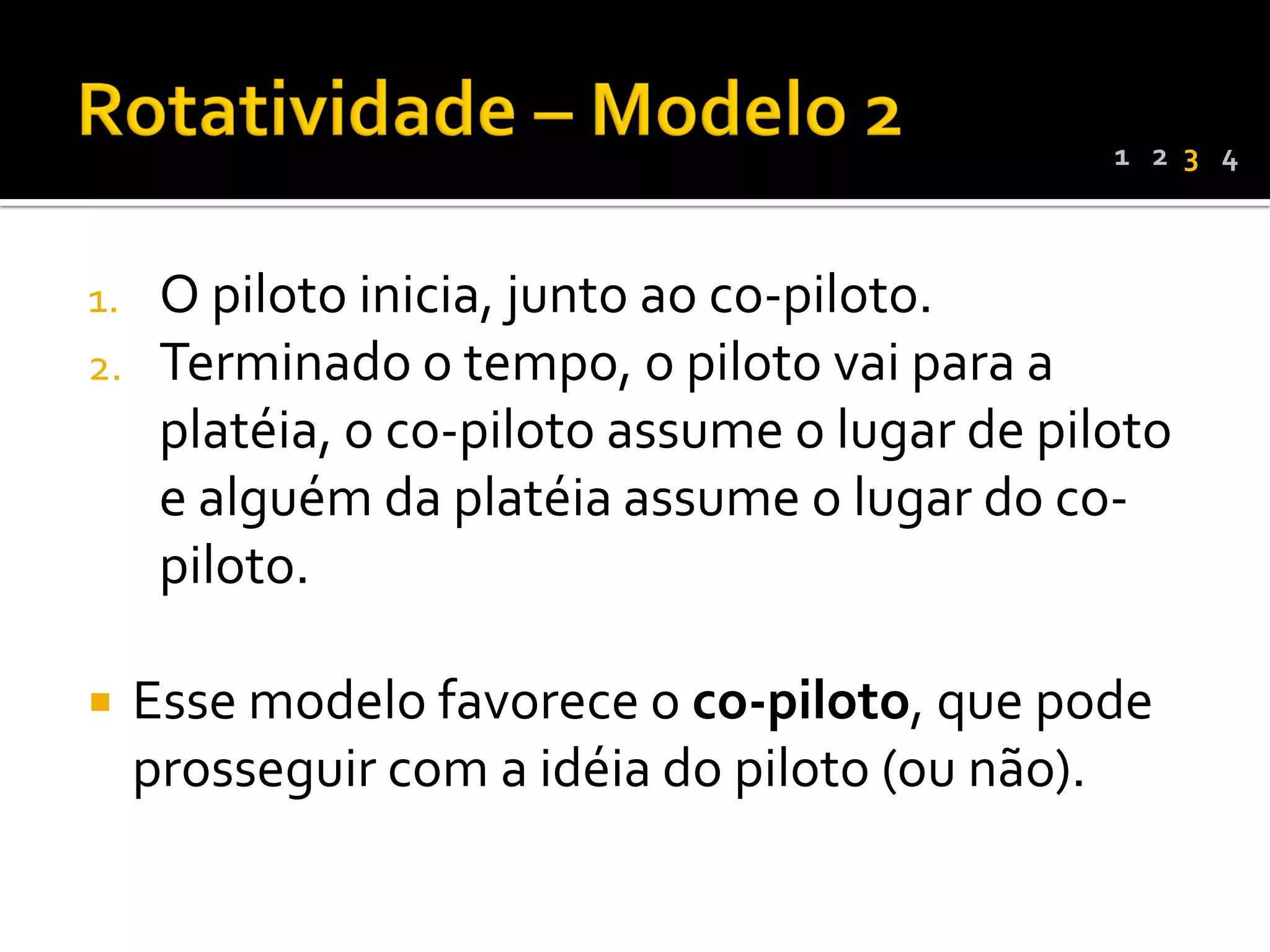 1 2 3 4



1.    O piloto inicia, junto ao co-piloto.
2.    Terminado o tempo, o piloto vai para a
      platéia, o co-piloto assume o lugar de piloto
      e alguém da platéia assume o lugar do co-
      piloto.

    Esse modelo favorece o co-piloto, que pode
     prosseguir com a idéia do piloto (ou não).
 