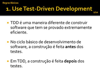 Regras Básicas


                                                  2/10



      TDD é uma maneira diferente de construir
       software que tem se provado extremamente
       eficiente.

      No ciclo básico de desenvolvimento de
       software, a construção é feita antes dos
       testes.

      Em TDD, a construção é feita depois dos
       testes.
 