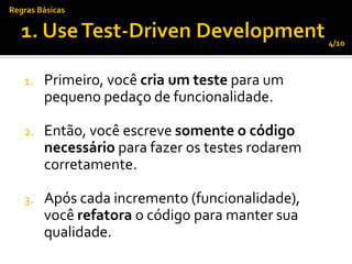 Regras Básicas


                                                  4/10



   1.   Primeiro, você cria um teste para um
        pequeno pedaço de funcionalidade.

   2.   Então, você escreve somente o código
        necessário para fazer os testes rodarem
        corretamente.

   3.   Após cada incremento (funcionalidade),
        você refatora o código para manter sua
        qualidade.
 