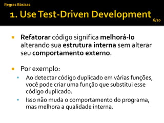Regras Básicas


                                                              6/10



          Refatorar código significa melhorá-lo
           alterando sua estrutura interna sem alterar
           seu comportamento externo.

          Por exemplo:
           Ao detectar código duplicado em várias funções,
            você pode criar uma função que substitui esse
            código duplicado.
           Isso não muda o comportamento do programa,
            mas melhora a qualidade interna.
 