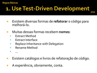 Regras Básicas


                                                                  7/10



          Existem diversas formas de refatorar o código para
           melhorá-lo.
          Muitas dessas formas recebem nomes:
            Extract Method
            Extract Interface
            Replace Inheritance with Delegation
            Rename Method
            ...

          Existem catálogos e livros de refatoração de código.
          A experiência, obviamente, conta.
 