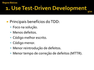 Regras Básicas


                                                       9/10



      Principais benefícios do TDD:
        Foco na solução.
        Menos defeitos.
        Código melhor escrito.
        Código menor.
        Menor reintrodução de defeitos.
        Menor tempo de correção de defeitos (MTTR).
 