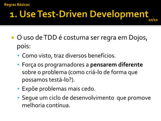 Regras Básicas


                                                       10/10



      O uso de TDD é costuma ser regra em Dojos,
       pois:
        Como visto, traz diversos benefícios.
        Força os programadores a pensarem diferente
         sobre o problema (como criá-lo de forma que
         possamos testá-lo?).
        Expõe problemas mais cedo.
        Segue um ciclo de desenvolvimento que promove
         melhoria contínua.
 