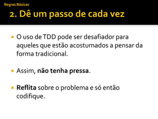 Regras Básicas




      O uso de TDD pode ser desafiador para
       aqueles que estão acostumados a pensar da
       forma tradicional.

      Assim, não tenha pressa.

      Reflita sobre o problema e só então
       codifique.
 