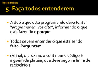 Regras Básicas




      A dupla que está programando deve tentar
       “programar em voz alta”, informando o que
       está fazendo e porque.

      Todos devem entender o que está sendo
       feito. Perguntem !

      (Afinal, o próximo a continuar o código é
       alguém da platéia, que deve seguir a linha de
       raciocínio.)
 
