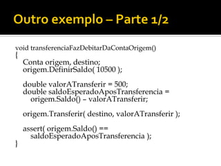 void transferenciaFazDebitarDaContaOrigem()
{
    Conta origem, destino;
    origem.DefinirSaldo( 10500 );
    double valorATransferir = 500;
    double saldoEsperadoAposTransferencia =
      origem.Saldo() – valorATransferir;
    origem.Transferir( destino, valorATransferir );
    assert( origem.Saldo() ==
      saldoEsperadoAposTransferencia );
}
 