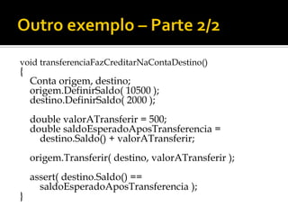 void transferenciaFazCreditarNaContaDestino()
{
    Conta origem, destino;
    origem.DefinirSaldo( 10500 );
    destino.DefinirSaldo( 2000 );
    double valorATransferir = 500;
    double saldoEsperadoAposTransferencia =
      destino.Saldo() + valorATransferir;
    origem.Transferir( destino, valorATransferir );
    assert( destino.Saldo() ==
      saldoEsperadoAposTransferencia );
}
 
