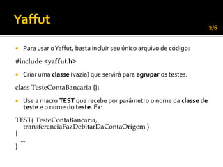 2/6


   Para usar o Yaffut, basta incluir seu único arquivo de código:
#include <yaffut.h>
   Criar uma classe (vazia) que servirá para agrupar os testes:
class TesteContaBancaria {};
   Use a macro TEST que recebe por parâmetro o nome da classe de
    teste e o nome do teste. Ex:
TEST( TesteContaBancaria,
    transferenciaFazDebitarDaContaOrigem )
{
  ...
}
 
