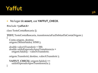 3/6


   No lugar de assert, use YAFFUT_CHECK.
#include <yaffut.h>
class TesteContaBancaria {};
TEST( TesteContaBancaria, transferenciaFazDebitarDaContaOrigem )
{
  Conta origem, destino;
  origem.DefinirSaldo( 10500 );
    double valorATransferir = 500;
    double saldoEsperadoAposTransferencia =
      origem.Saldo() – valorATransferir;
    origem.Transferir( destino, valorATransferir );
    YAFFUT_CHECK( origem.Saldo() ==
     saldoEsperadoAposTransferencia );
}
 