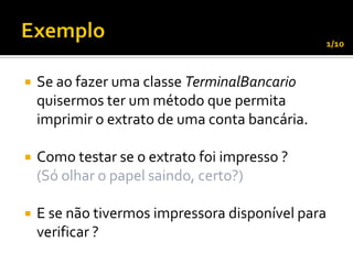 1/10



   Se ao fazer uma classe TerminalBancario
    quisermos ter um método que permita
    imprimir o extrato de uma conta bancária.

   Como testar se o extrato foi impresso ?
    (Só olhar o papel saindo, certo?)

   E se não tivermos impressora disponível para
    verificar ?
 