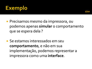 2/10



   Precisamos mesmo da impressora, ou
    podemos apenas simular o comportamento
    que se espera dela ?

   Se estamos interessados em seu
    comportamento, e não em sua
    implementação, podemos representar a
    impressora como uma interface.
 