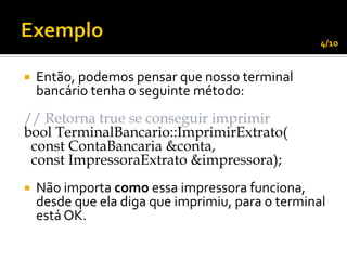 4/10


   Então, podemos pensar que nosso terminal
    bancário tenha o seguinte método:
// Retorna true se conseguir imprimir
bool TerminalBancario::ImprimirExtrato(
 const ContaBancaria &conta,
 const ImpressoraExtrato &impressora);
   Não importa como essa impressora funciona,
    desde que ela diga que imprimiu, para o terminal
    está OK.
 