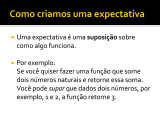    Uma expectativa é uma suposição sobre
    como algo funciona.

   Por exemplo:
    Se você quiser fazer uma função que some
    dois números naturais e retorne essa soma.
    Você pode supor que dados dois números, por
    exemplo, 1 e 2, a função retorne 3.
 