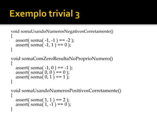 void somaUsandoNumerosNegativosCorretamente()
{
    assert( soma( -1, -1 ) == -2 );
    assert( soma( -1, 1 ) == 0 );
}
void somaComZeroResultaNoProprioNumero()
{
  assert( soma( -1, 0 ) == -1 );
  assert( soma( 0, 0 ) == 0 );
  assert( soma( 0, 1 ) == 1 );
}
void somaUsandoNumerosPositivosCorretamente()
{
  assert( soma( 1, 1 ) == 2 );
  assert( soma( 1, -1 ) == 0 );
}
 