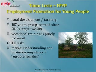 cefe
cefe   International




   rural development / farming
   107 youth groups formed since

    2010 (target was 30)
   vocational training is purely

    technical
  CEFE task:
   market understanding and

    business competence =
    ‘agropreneurship’


                       Peter Baerenz and Marlinde Baerenz
 