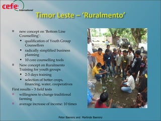 cefe
cefe   International




      new concept on ‘Bottom Line
       Counselling’:
         qualification of Youth Group
           Counsellors
         radically simplified business
           planning
         10 core counselling tools
      New concept on Ruralmento
       Training for youth groups
         2-3 days training
         selection of better crops,
           financing, water, cooperatives
  First results – 3 field tests
      willingness to change traditional
       farming
      average increase of income: 10 times


                               Peter Baerenz and Marlinde Baerenz
 