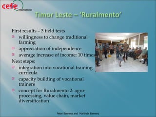 cefe
cefe   International




  First results – 3 field tests
   willingness to change traditional
      farming
   appreciation of independence

   average increase of income: 10 times

  Next steps:
   integration into vocational training
      curricula
   capacity building of vocational
      trainers
   concept for Ruralmento 2: agro-
      processing, value chain, market
      diversification

                       Peter Baerenz and Marlinde Baerenz
 