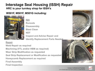 © 2014, Mitsubishi Hitachi Power Systems Americas, Inc. All Rights Reserved.
Company Confidential and Proprietary.
HRC is your turnkey shop for ISSH’s
W501F, M501F, M501G including:
I&A
Runouts
Disassembly
Blast Clean
NDT
Inspect and Advise Repair and
Identify Replacement Parts Needed
Repair
Weld Repair as required
Machining (VTL and/or HBM as required)
Wear Strip Modification as requested
Seal Strip Replacement or Modification as requested
Honeycomb Replacement as required
Final Assembly
Final Inspection
Interstage Seal Housing (ISSH) Repair
 