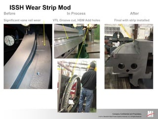 © 2014, Mitsubishi Hitachi Power Systems Americas, Inc. All Rights Reserved.
Company Confidential and Proprietary.
Before In Process After
Significant vane rail wear VTL Groove cut, HBM Add holes Final with strip installed
ISSH Wear Strip Mod
 