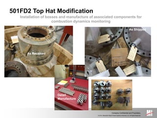 © 2014, Mitsubishi Hitachi Power Systems Americas, Inc. All Rights Reserved.
Company Confidential and Proprietary.
Installation of bosses and manufacture of associated components for
combustion dynamics monitoring
501FD2 Top Hat Modification
As Received
As Shipped
Detail
Manufacture
 