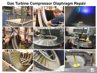 © 2014, Mitsubishi Hitachi Power Systems Americas, Inc. All Rights Reserved.
Company Confidential and Proprietary.
Gas Turbine Compressor Diaphragm Repair
Seal Groove and
Final Seal Machining
Seal Installation
NDE
Seal
Replacement
Seal
Machining
NDE
Final Coated
 