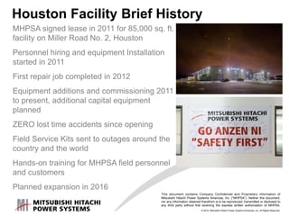 © 2014, Mitsubishi Hitachi Power Systems Americas, Inc. All Rights Reserved.
This document contains Company Confidential and Proprietary information of
Mitsubishi Hitachi Power Systems Americas, Inc. (“MHPSA”). Neither this document,
nor any information obtained therefrom is to be reproduced, transmitted or disclosed to
any third party without first receiving the express written authorization of MHPSA.
Houston Facility Brief History
MHPSA signed lease in 2011 for 85,000 sq. ft.
facility on Miller Road No. 2, Houston
Personnel hiring and equipment Installation
started in 2011
First repair job completed in 2012
Equipment additions and commissioning 2011
to present, additional capital equipment
planned
ZERO lost time accidents since opening
Field Service Kits sent to outages around the
country and the world
Hands-on training for MHPSA field personnel
and customers
Planned expansion in 2016
 