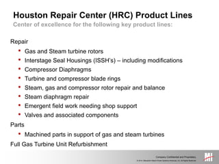 © 2014, Mitsubishi Hitachi Power Systems Americas, Inc. All Rights Reserved.
Company Confidential and Proprietary.
Center of excellence for the following key product lines:
Houston Repair Center (HRC) Product Lines
Repair
• Gas and Steam turbine rotors
• Interstage Seal Housings (ISSH’s) – including modifications
• Compressor Diaphragms
• Turbine and compressor blade rings
• Steam, gas and compressor rotor repair and balance
• Steam diaphragm repair
• Emergent field work needing shop support
• Valves and associated components
Parts
• Machined parts in support of gas and steam turbines
Full Gas Turbine Unit Refurbishment
 