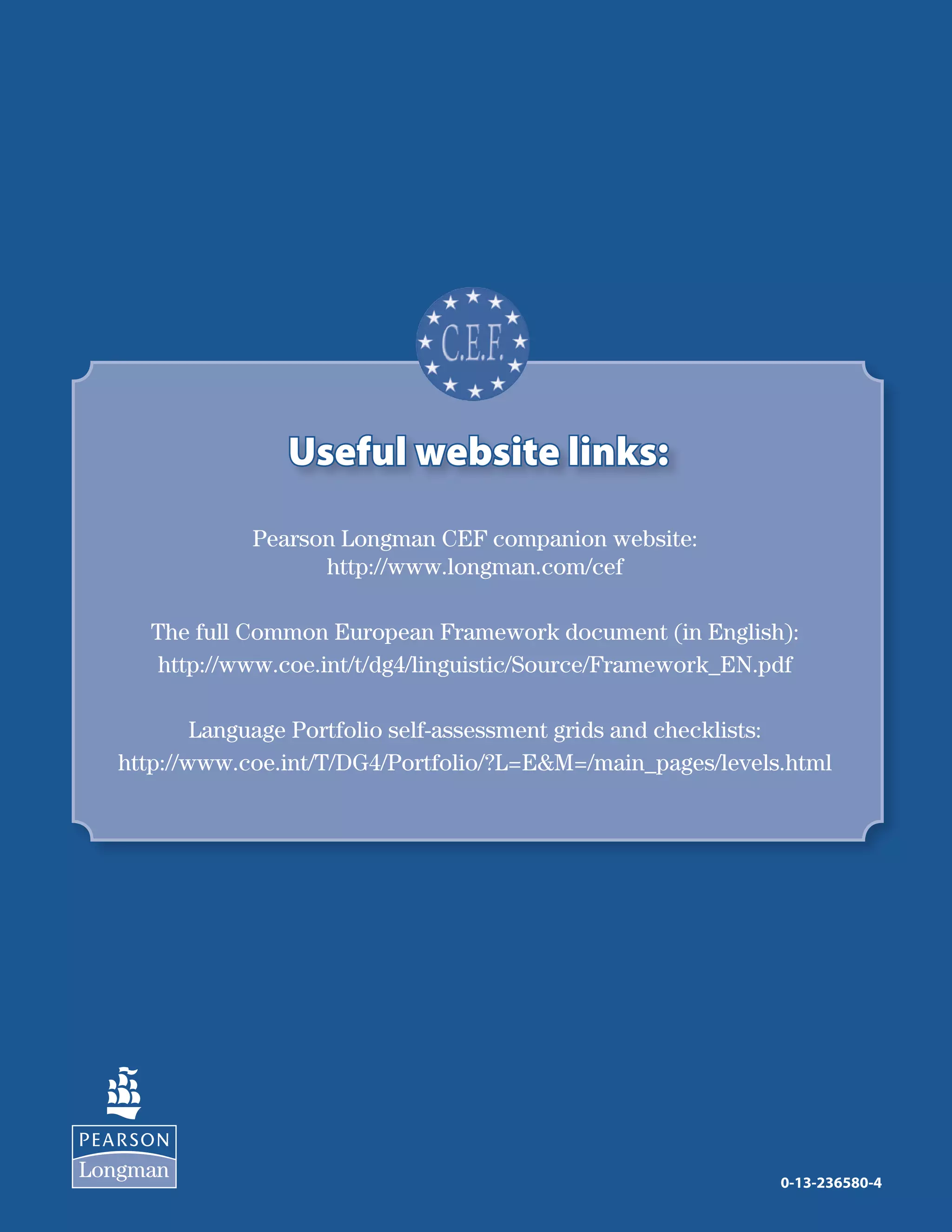 12
Useful website links:Useful website links:
0-13-236580-4
Pearson Longman CEF companion website:
http://www.longman.com/cef
The full Common European Framework document (in English):
http://www.coe.int/t/dg4/linguistic/Source/Framework_EN.pdf
Language Portfolio self-assessment grids and checklists:
http://www.coe.int/T/DG4/Portfolio/?L=EM=/main_pages/levels.html
 