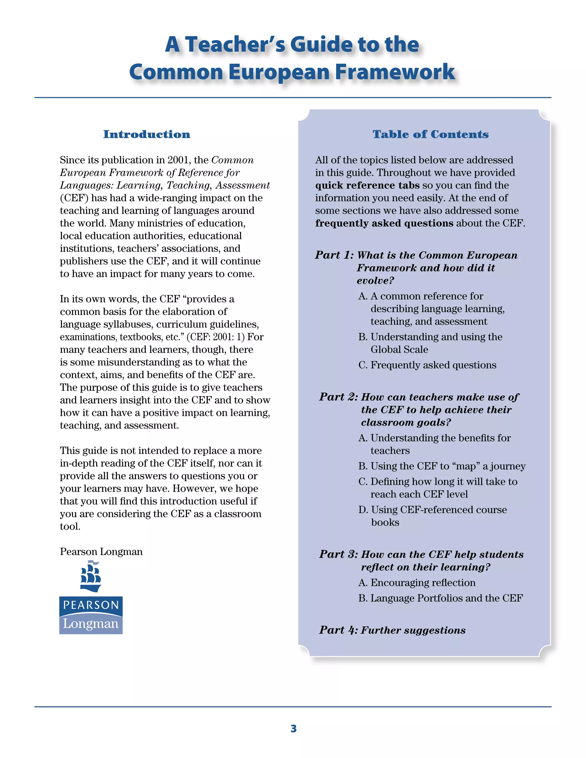 3
Introduction
Since its publication in 2001, the Common
European Framework of Reference for
Languages: Learning, Teaching, Assessment
(CEF) has had a wide-ranging impact on the
teaching and learning of languages around
the world. Many ministries of education,
local education authorities, educational
institutions, teachers’ associations, and
publishers use the CEF, and it will continue
to have an impact for many years to come.
In its own words, the CEF “provides a
common basis for the elaboration of
language syllabuses, curriculum guidelines,
examinations, textbooks, etc.” (CEF: 2001: 1) For
many teachers and learners, though, there
is some misunderstanding as to what the
context, aims, and beneﬁts of the CEF are.
The purpose of this guide is to give teachers
and learners insight into the CEF and to show
how it can have a positive impact on learning,
teaching, and assessment.
This guide is not intended to replace a more
in-depth reading of the CEF itself, nor can it
provide all the answers to questions you or
your learners may have. However, we hope
that you will ﬁnd this introduction useful if
you are considering the CEF as a classroom
tool.
Pearson Longman
Table of Contents
All of the topics listed below are addressed
in this guide. Throughout we have provided
quick reference tabs so you can ﬁnd the
information you need easily. At the end of
some sections we have also addressed some
frequently asked questions about the CEF.
Part 1: What is the Common European
Framework and how did it
evolve?
A. A common reference for
describing language learning,
teaching, and assessment
B. Understanding and using the
Global Scale
C. Frequently asked questions
Part 2: How can teachers make use of
the CEF to help achieve their
classroom goals?
A. Understanding the beneﬁts for
teachers
B. Using the CEF to “map” a journey
C. Deﬁning how long it will take to
reach each CEF level
D. Using CEF-referenced course
books
Part 3: How can the CEF help students
reﬂect on their learning?
A. Encouraging reﬂection
B. Language Portfolios and the CEF
Part 4: Further suggestions
A Teacher’s Guide to the
Common European Framework
 