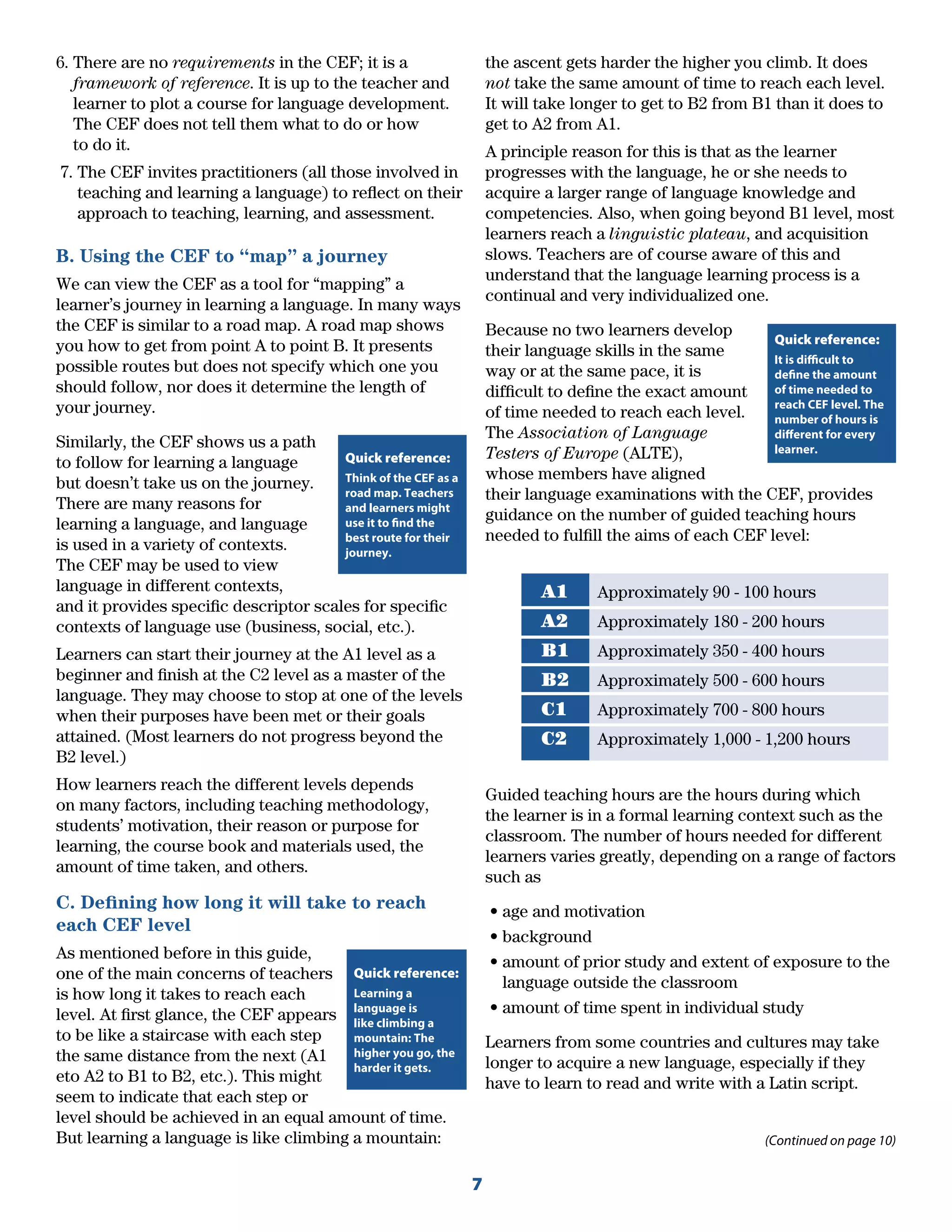 7
6. There are no requirements in the CEF; it is a
framework of reference. It is up to the teacher and
learner to plot a course for language development.
The CEF does not tell them what to do or how
to do it.
7. The CEF invites practitioners (all those involved in
teaching and learning a language) to reﬂect on their
approach to teaching, learning, and assessment.
B. Using the CEF to “map” a journey
We can view the CEF as a tool for “mapping” a
learner’s journey in learning a language. In many ways
the CEF is similar to a road map. A road map shows
you how to get from point A to point B. It presents
possible routes but does not specify which one you
should follow, nor does it determine the length of
your journey.
Similarly, the CEF shows us a path
to follow for learning a language
but doesn’t take us on the journey.
There are many reasons for
learning a language, and language
is used in a variety of contexts.
The CEF may be used to view
language in different contexts,
and it provides speciﬁc descriptor scales for speciﬁc
contexts of language use (business, social, etc.).
Learners can start their journey at the A1 level as a
beginner and ﬁnish at the C2 level as a master of the
language. They may choose to stop at one of the levels
when their purposes have been met or their goals
attained. (Most learners do not progress beyond the
B2 level.)
How learners reach the different levels depends
on many factors, including teaching methodology,
students’ motivation, their reason or purpose for
learning, the course book and materials used, the
amount of time taken, and others.
C. Deﬁning how long it will take to reach
each CEF level
As mentioned before in this guide,
one of the main concerns of teachers
is how long it takes to reach each
level. At ﬁrst glance, the CEF appears
to be like a staircase with each step
the same distance from the next (A1
eto A2 to B1 to B2, etc.). This might
seem to indicate that each step or
level should be achieved in an equal amount of time.
But learning a language is like climbing a mountain:
the ascent gets harder the higher you climb. It does
not take the same amount of time to reach each level.
It will take longer to get to B2 from B1 than it does to
get to A2 from A1.
A principle reason for this is that as the learner
progresses with the language, he or she needs to
acquire a larger range of language knowledge and
competencies. Also, when going beyond B1 level, most
learners reach a linguistic plateau, and acquisition
slows. Teachers are of course aware of this and
understand that the language learning process is a
continual and very individualized one.
Because no two learners develop
their language skills in the same
way or at the same pace, it is
difﬁcult to deﬁne the exact amount
of time needed to reach each level.
The Association of Language
Testers of Europe (ALTE),
whose members have aligned
their language examinations with the CEF, provides
guidance on the number of guided teaching hours
needed to fulﬁll the aims of each CEF level:
A1 Approximately 90 - 100 hours
A2 Approximately 180 - 200 hours
B1 Approximately 350 - 400 hours
B2 Approximately 500 - 600 hours
C1 Approximately 700 - 800 hours
C2 Approximately 1,000 - 1,200 hours
Guided teaching hours are the hours during which
the learner is in a formal learning context such as the
classroom. The number of hours needed for different
learners varies greatly, depending on a range of factors
such as
• age and motivation
• background
• amount of prior study and extent of exposure to the
language outside the classroom
• amount of time spent in individual study
Learners from some countries and cultures may take
longer to acquire a new language, especially if they
have to learn to read and write with a Latin script.
Quick reference:
Think of the CEF as a
road map. Teachers
and learners might
use it to find the
best route for their
journey.
Quick reference:
Learning a
language is
like climbing a
mountain: The
higher you go, the
harder it gets.
(Continued on page 10)
Quick reference:
It is difficult to
define the amount
of time needed to
reach CEF level. The
number of hours is
different for every
learner.
 