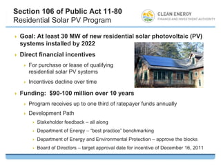Section 106 of Public Act 11-80
Residential Solar PV Program

   Goal: At least 30 MW of new residential solar photovoltaic (PV)
    systems installed by 2022
   Direct financial incentives
       For purchase or lease of qualifying
        residential solar PV systems
       Incentives decline over time

   Funding: $90-100 million over 10 years
       Program receives up to one third of ratepayer funds annually
       Development Path
            Stakeholder feedback – all along
            Department of Energy – “best practice” benchmarking
            Department of Energy and Environmental Protection – approve the blocks
            Board of Directors – target approval date for incentive of December 16, 2011
 