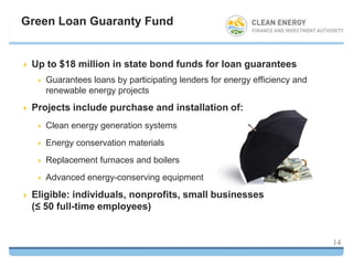 Green Loan Guaranty Fund


   Up to $18 million in state bond funds for loan guarantees
       Guarantees loans by participating lenders for energy efficiency and
        renewable energy projects
   Projects include purchase and installation of:
       Clean energy generation systems
       Energy conservation materials
       Replacement furnaces and boilers
       Advanced energy-conserving equipment
   Eligible: individuals, nonprofits, small businesses
    (≤ 50 full-time employees)


                                                                              14
 