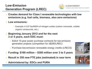 Low-Emission
Generation Program (LREC)
   Creates demand for Class I renewable technologies with low
    emissions (e.g. fuel cells, biomass, also zero emissions)
   Low emissions:
            Example ≤ 0.07 lbs/MWH of nitrogen oxides (carbon monoxide, volatile
             organic compounds, etc.)

   Beginning January 2012 and for the next
    3 or 5 years, each EDC must:
       Solicit 15-year power purchase contracts for low-emission
        generation projects (competition for ≤$200/LREC)
       Purchase low-emission renewable energy credits (LRECS)

   Funding: $180 million – $300 million over 3 to 5 years
   Result in 350 new FTE jobs (estimated) in near term
   Administered by: EDCs and PURA
 