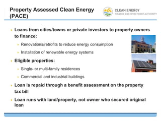 Property Assessed Clean Energy
(PACE)

   Loans from cities/towns or private investors to property owners
    to finance:
       Renovations/retrofits to reduce energy consumption
       Installation of renewable energy systems

   Eligible properties:
       Single- or multi-family residences
       Commercial and industrial buildings

   Loan is repaid through a benefit assessment on the property
    tax bill
   Loan runs with land/property, not owner who secured original
    loan
 