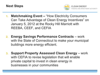 Next Steps


1.   Matchmaking Event – “How Electricity Consumers
     Can Take Advantage of Clean Energy Incentives” on
     January 5, 2012 at the Rocky Hill Marriott with
     REEBA, CEEF, and CEFIA

2.   Energy Savings Performance Contracts – work
     with the State of Connecticut to make your municipal
     buildings more energy efficient.

3.   Support Property Assessed Clean Energy – work
     with CEFIA to revise legislation that will enable
     private capital to invest in clean energy in
     businesses in your communities
 