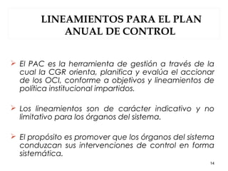 LINEAMIENTOS PARA EL PLAN
ANUAL DE CONTROL
 El PAC es la herramienta de gestión a través de la
cual la CGR orienta, planifica y evalúa el accionar
de los OCI, conforme a objetivos y lineamientos de
política institucional impartidos.
 Los lineamientos son de carácter indicativo y no
limitativo para los órganos del sistema.
 El propósito es promover que los órganos del sistema
conduzcan sus intervenciones de control en forma
sistemática.
14
 