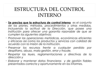 ESTRUCTURA DEL CONTROL
INTERNO
• Se precisa que la estructura de control interno es el conjunto
de los planes, métodos, procedimientos y otras medidas,
incluyendo la actitud de la Dirección, que posee una
institución para ofrecer una garantía razonable de que se
cumplen los siguientes objetivos:
• Promover las operaciones metódicas, económicas eficientes
y eficaces así como los productos y servicios con calidad de
acuerdo con la misión de la institución.
• Preservar los recursos frente a cualquier perdida por
despilfarro, abuso, mala gestión, error y fraude.
• Respetar las leyes, reglamentaciones y directivas de la
dirección y
• Elaborar y mantener datos financieros y de gestión fiables
presentados correcta y oportunamente en los informes.
 