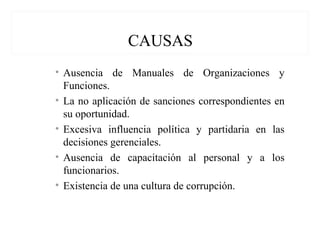 CAUSAS
• Ausencia de Manuales de Organizaciones y
Funciones.
• La no aplicación de sanciones correspondientes en
su oportunidad.
• Excesiva influencia política y partidaria en las
decisiones gerenciales.
• Ausencia de capacitación al personal y a los
funcionarios.
• Existencia de una cultura de corrupción.
 