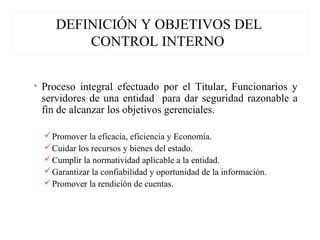 DEFINICIÓN Y OBJETIVOS DEL
CONTROL INTERNO
• Proceso integral efectuado por el Titular, Funcionarios y
servidores de una entidad para dar seguridad razonable a
fin de alcanzar los objetivos gerenciales.
Promover la eficacia, eficiencia y Economía.
Cuidar los recursos y bienes del estado.
Cumplir la normatividad aplicable a la entidad.
Garantizar la confiabilidad y oportunidad de la información.
Promover la rendición de cuentas.
 
