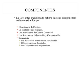 COMPONENTES
• La Ley antes mencionada refiere que sus componentes
están constituidos por:
El Ambiente de Control.
La Evaluación de Riesgos.
Las Actividades de Control Gerencial.
Los Sistemas de Información y Comunicación.
Supervisión
 Las Actividades de Prevención y Monitoreo.
 El Seguimiento de Resultados.
 Los Compromisos de Mejoramiento.
 