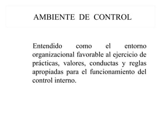 AMBIENTE DE CONTROL
Entendido como el entorno
organizacional favorable al ejercicio de
prácticas, valores, conductas y reglas
apropiadas para el funcionamiento del
control interno.
 
