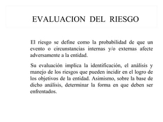 EVALUACION DEL RIESGO
El riesgo se define como la probabilidad de que un
evento o circunstancias internas y/o externas afecte
adversamente a la entidad.
Su evaluación implica la identificación, el análisis y
manejo de los riesgos que pueden incidir en el logro de
los objetivos de la entidad. Asimismo, sobre la base de
dicho análisis, determinar la forma en que deben ser
enfrentados.
 
