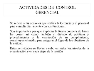 ACTIVIDADES DE CONTROL
GERENCIAL
Se refiere a las acciones que realiza la Gerencia y el personal
para cumplir diariamente con sus funciones.
Son importantes por que implican la forma correcta de hacer
las cosas, así como también el dictado de políticas y
procedimientos y la evaluación de su cumplimiento,
constituyen el medio para asegurar el logro de los objetivos de
la entidad.
Estas actividades se llevan a cabo en todos los niveles de la
organización y en cada etapa de la gestión
 