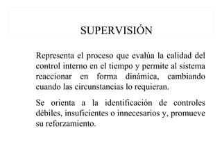 SUPERVISIÓN
Representa el proceso que evalúa la calidad del
control interno en el tiempo y permite al sistema
reaccionar en forma dinámica, cambiando
cuando las circunstancias lo requieran.
Se orienta a la identificación de controles
débiles, insuficientes o innecesarios y, promueve
su reforzamiento.
 